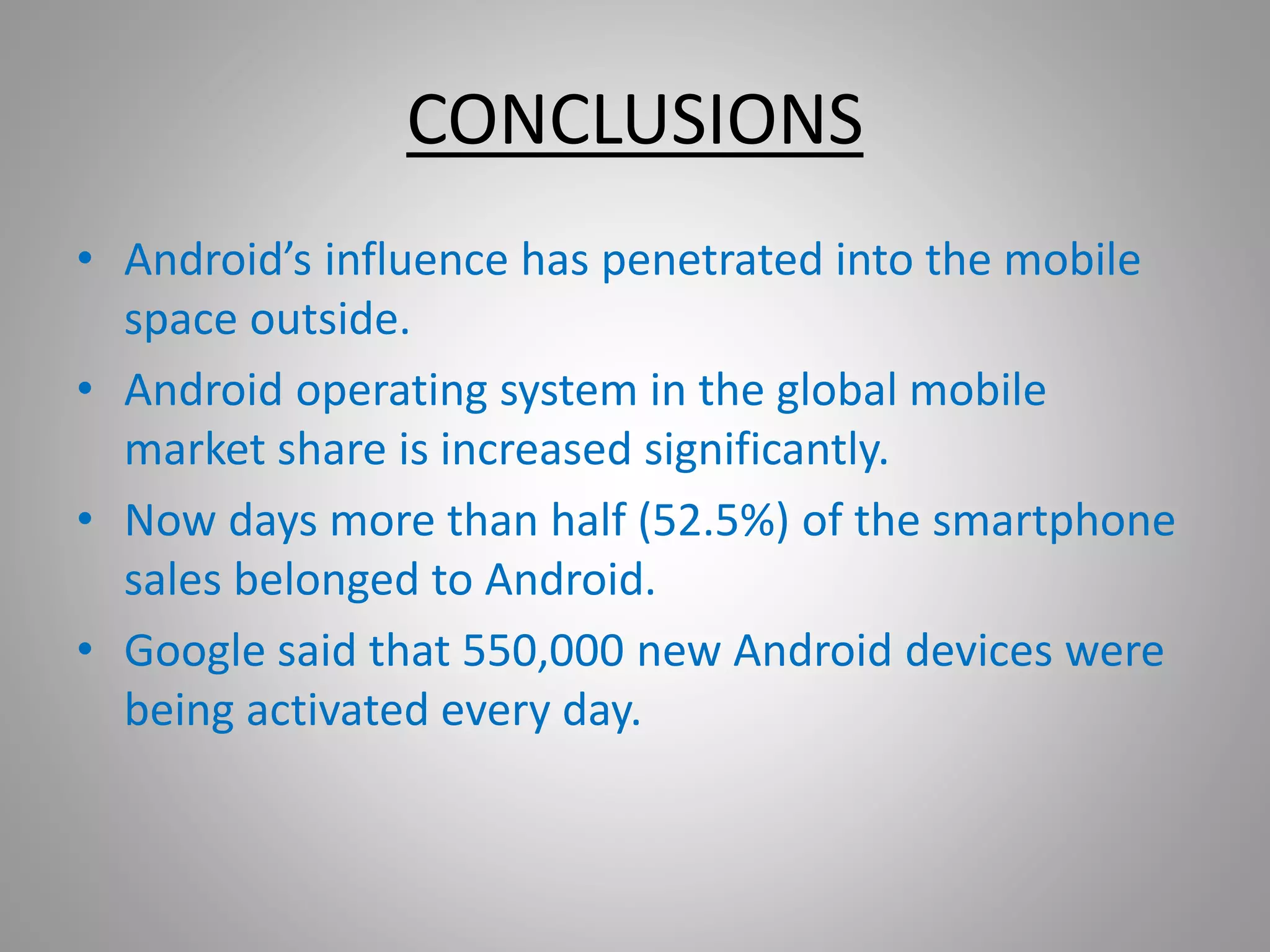 CONCLUSIONS 
• Android’s influence has penetrated into the mobile 
space outside. 
• Android operating system in the global mobile 
market share is increased significantly. 
• Now days more than half (52.5%) of the smartphone 
sales belonged to Android. 
• Google said that 550,000 new Android devices were 
being activated every day. 
 