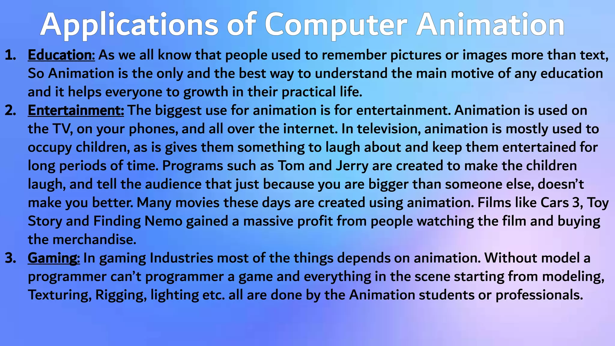 1. Education: As we all know that people used to remember pictures or images more than text,
So Animation is the only and the best way to understand the main motive of any education
and it helps everyone to growth in their practical life.
2. Entertainment: The biggest use for animation is for entertainment. Animation is used on
the TV, on your phones, and all over the internet. In television, animation is mostly used to
occupy children, as is gives them something to laugh about and keep them entertained for
long periods of time. Programs such as Tom and Jerry are created to make the children
laugh, and tell the audience that just because you are bigger than someone else, doesn’t
make you better. Many movies these days are created using animation. Films like Cars 3, Toy
Story and Finding Nemo gained a massive profit from people watching the film and buying
the merchandise.
3. Gaming: In gaming Industries most of the things depends on animation. Without model a
programmer can’t programmer a game and everything in the scene starting from modeling,
Texturing, Rigging, lighting etc. all are done by the Animation students or professionals.
 