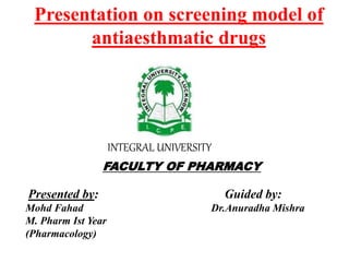 Presentation on screening model of
antiaesthmatic drugs
FACULTY OF PHARMACY
Presented by: Guided by:
Mohd Fahad Dr.Anuradha Mishra
M. Pharm Ist Year
(Pharmacology)
INTEGRAL UNIVERSITY
 