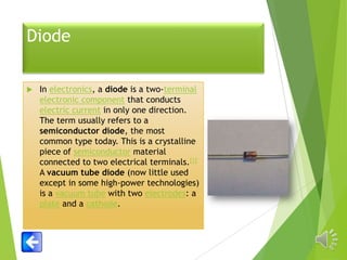 Diode


In electronics, a diode is a two-terminal
electronic component that conducts
electric current in only one direction.
The term usually refers to a
semiconductor diode, the most
common type today. This is a crystalline
piece of semiconductor material
connected to two electrical terminals.[1]
A vacuum tube diode (now little used
except in some high-power technologies)
is a vacuum tube with two electrodes: a
plate and a cathode.

 
