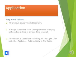 Application
They are as Follows:


This Circuit Saves Time & Electricity.



It Helps To Prevent From Dozing off While Studying
by Sounding a Beep at a Fixed Time Interval.



The Circuit Is Capable of Switching off The Light , Fan
and other Appliances Automatically in The Room.

 