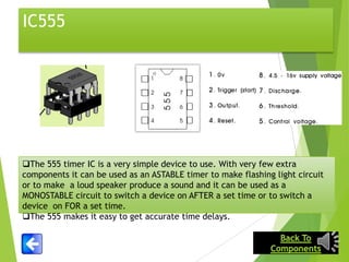 IC555

The 555 timer IC is a very simple device to use. With very few extra
components it can be used as an ASTABLE timer to make flashing light circuit
or to make a loud speaker produce a sound and it can be used as a
MONOSTABLE circuit to switch a device on AFTER a set time or to switch a
device on FOR a set time.
The 555 makes it easy to get accurate time delays.

 