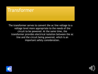 Transformer
The transformer serves to convert the ac line voltage to a
voltage level more appropriate to the needs of the
circuit to be powered. At the same time, the
transformer provides electrical isolation between the ac
line and the circuit being powered, which is an
important safety consideration.

 
