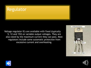 Regulator

Voltage regulator ICs are available with fixed (typically
5, 12 and 15V) or variable output voltages. They are
also rated by the maximum current they can pass. Most
regulators include some automatic protection from
excessive current and overheating.

 