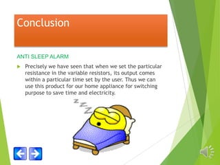 Conclusion
ANTI SLEEP ALARM


Precisely we have seen that when we set the particular
resistance in the variable resistors, its output comes
within a particular time set by the user. Thus we can
use this product for our home appliance for switching
purpose to save time and electricity.

 