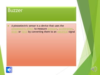 Buzzer


A piezoelectric sensor is a device that uses the
piezoelectric effect to measure pressure, acceleration,
strain or force by converting them to an electrical signal

 
