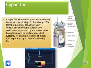 Capacitor



A capacitor (formerly known as condenser)
is a device for storing electric charge. The
forms of practical capacitors vary
widely, but all contain at least two
conductors separated by a non-conductor.
Capacitors used as parts of electrical
systems, for example, consist of metal
foils separated by a layer of insulating
film.

 