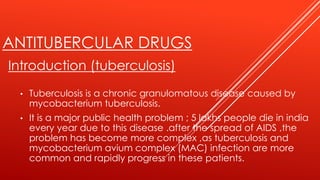 ANTITUBERCULAR DRUGS
Introduction (tuberculosis)
• Tuberculosis is a chronic granulomatous disease caused by
mycobacterium tuberculosis.
• It is a major public health problem ; 5 lakhs people die in india
every year due to this disease .after the spread of AIDS ,the
problem has become more complex ,as tuberculosis and
mycobacterium avium complex (MAC) infection are more
common and rapidly progress in these patients.
 