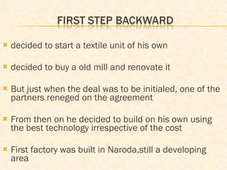 decided to start a textile unit of his own decided to buy a old mill and renovate it  But just when the deal was to be initialed, one of the partners reneged on the agreement From then on he decided to build on his own using the best technology irrespective of the cost First factory was built in Naroda,still a developing area 