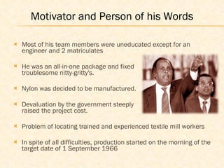 Most of his team members were uneducated except for an engineer and 2 matriculates He was an all-in-one package and fixed    the troublesome nitty-gritty's. Nylon was decided to be manufactured. Devaluation by the government steeply     raised the project cost.  Problem of locating trained and experienced textile mill workers In spite of all difficulties, production started on the morning of the target date of 1 September 1966  Motivator and Person of his Words 