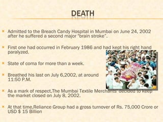 Admitted to the Breach Candy Hospital in Mumbai on June 24, 2002 after he suffered a second major "brain stroke”. First one had occurred in February 1986 and had kept his right hand paralyzed. State of coma for more than a week. Breathed his last on July 6,2002, at around  11:50 P.M. As a mark of respect,The Mumbai Textile Merchants' decided to keep the market closed on July 8, 2002. At that time,Reliance Group had a gross turnover of Rs. 75,000 Crore or USD $ 15 Billion 