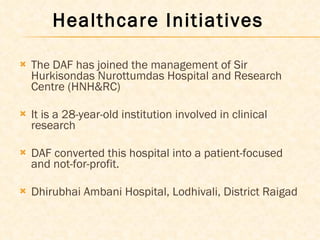 The DAF has joined the management of Sir Hurkisondas Nurottumdas Hospital and Research Centre (HNH&RC)  It is a 28-year-old institution involved in clinical research DAF converted this hospital into a patient-focused and not-for-profit. Dhirubhai Ambani Hospital, Lodhivali, District Raigad     Healthcare Initiatives  