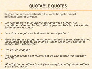 He gave few public speeches but the words he spoke are still remembered for their value:  Our dreams have to be bigger. Our ambitions higher. Our commitment deeper. And our efforts greater. This is my dream for Reliance and for India. "You do not require an invitation to make profits."   "Give the youth a proper environment. Motivate them. Extend them the support they need. Each one of them has infinite source of energy. They will deliver."   "We bet on people."   "We cannot change our Rulers, but we can change the way they Rule Us.“ "Meeting the deadlines is not good enough, beating the deadlines is my expectation."   