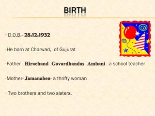 D.O.B.-   28.12.1932 He born at Chorwad,  of Gujurat Father -  Hirachand Govardhandas Ambani   -a school teacher  Mother-  Jamanaben - a thrifty woman Two brothers and two sisters. 