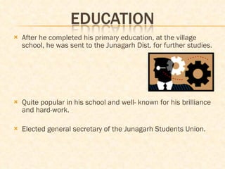 After he completed his primary education, at the village school, he was sent to the Junagarh Dist. for further studies. Quite popular in his school and well- known for his brilliance and hard-work.  Elected general secretary of the Junagarh Students Union. 
