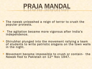 The nawab unleashed a reign of terror to crush the popular protests.  The agitation became more vigorous after India’s independence. Dhirubhai plunged into the movement rallying a team of students to write patriotic slogans on the town walls in the night.  Movement became impossible to crush or contain-  the Nawab fled to Pakistan on 12 th  Nov 1947. 