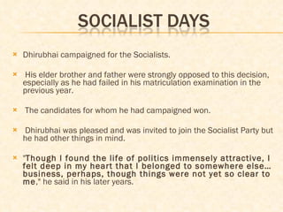 Dhirubhai campaigned for the Socialists. His elder brother and father were strongly opposed to this decision, especially as he had failed in his matriculation examination in the previous year.  The candidates for whom he had campaigned won. Dhirubhai was pleased and was invited to join the Socialist Party but he had other things in mind.  " Though I found the life of politics immensely attractive, I felt deep in my heart that I belonged to somewhere else…business, perhaps, though things were not yet so clear to me ," he said in his later years. 