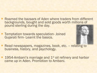 Roamed the bazaars of Aden where traders from different backgrounds, bought and sold goods worth millions of pound sterling during the day. Temptation towards speculation- Joined    Gujarati firm- Learnt the basics. Read newspapers, magazines, book, etc. – relating to business, history, and psychology. 1954-Ambani’s marriage and 1 st  oil refinery and harbor came up in Aden. Promotion to Ambani. 