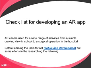 Check list for developing an AR app
AR can be used for a wide range of activities from a simple
drawing view in school to a surgical operation in the hospital
Before learning the tools for AR mobile app development put
some efforts in the researching the following
 