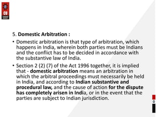 5. Domestic Arbitration :
• Domestic arbitration is that type of arbitration, which
happens in India, wherein both parties...