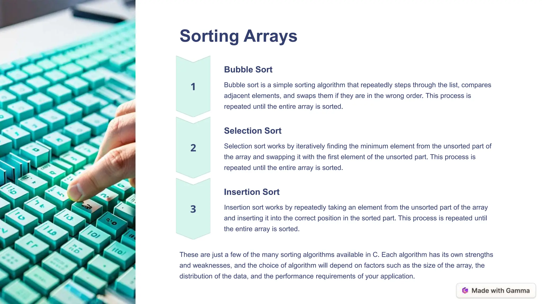 Sorting Arrays
Bubble Sort
Bubble sort is a simple sorting algorithm that repeatedly steps through the list, compares
adjacent elements, and swaps them if they are in the wrong order. This process is
repeated until the entire array is sorted.
Selection Sort
Selection sort works by iteratively finding the minimum element from the unsorted part of
the array and swapping it with the first element of the unsorted part. This process is
repeated until the entire array is sorted.
Insertion Sort
Insertion sort works by repeatedly taking an element from the unsorted part of the array
and inserting it into the correct position in the sorted part. This process is repeated until
the entire array is sorted.
These are just a few of the many sorting algorithms available in C. Each algorithm has its own strengths
and weaknesses, and the choice of algorithm will depend on factors such as the size of the array, the
distribution of the data, and the performance requirements of your application.
 