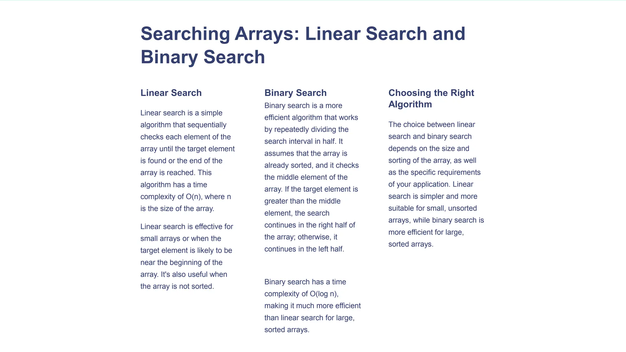 Searching Arrays: Linear Search and
Binary Search
Linear Search
Linear search is a simple
algorithm that sequentially
checks each element of the
array until the target element
is found or the end of the
array is reached. This
algorithm has a time
complexity of O(n), where n
is the size of the array.
Linear search is effective for
small arrays or when the
target element is likely to be
near the beginning of the
array. It's also useful when
the array is not sorted.
Binary Search
Binary search is a more
efficient algorithm that works
by repeatedly dividing the
search interval in half. It
assumes that the array is
already sorted, and it checks
the middle element of the
array. If the target element is
greater than the middle
element, the search
continues in the right half of
the array; otherwise, it
continues in the left half.
Binary search has a time
complexity of O(log n),
making it much more efficient
than linear search for large,
sorted arrays.
Choosing the Right
Algorithm
The choice between linear
search and binary search
depends on the size and
sorting of the array, as well
as the specific requirements
of your application. Linear
search is simpler and more
suitable for small, unsorted
arrays, while binary search is
more efficient for large,
sorted arrays.
 