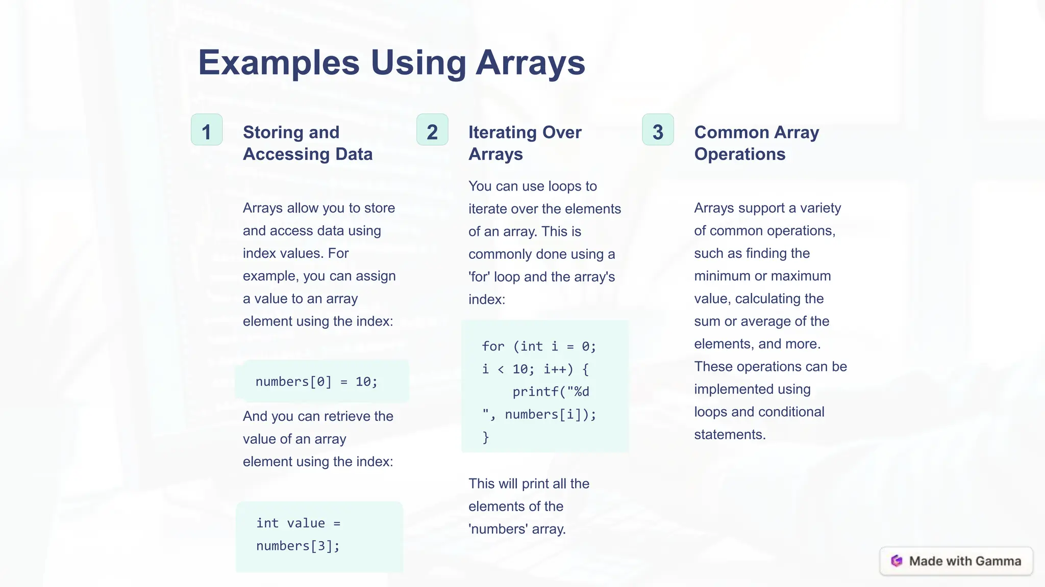 Examples Using Arrays
1 Storing and
Accessing Data
Arrays allow you to store
and access data using
index values. For
example, you can assign
a value to an array
element using the index:
numbers[0] = 10;
And you can retrieve the
value of an array
element using the index:
int value =
numbers[3];
2 Iterating Over
Arrays
You can use loops to
iterate over the elements
of an array. This is
commonly done using a
'for' loop and the array's
index:
for (int i = 0;
i < 10; i++) {
printf("%d
", numbers[i]);
}
This will print all the
elements of the
'numbers' array.
3 Common Array
Operations
Arrays support a variety
of common operations,
such as finding the
minimum or maximum
value, calculating the
sum or average of the
elements, and more.
These operations can be
implemented using
loops and conditional
statements.
 