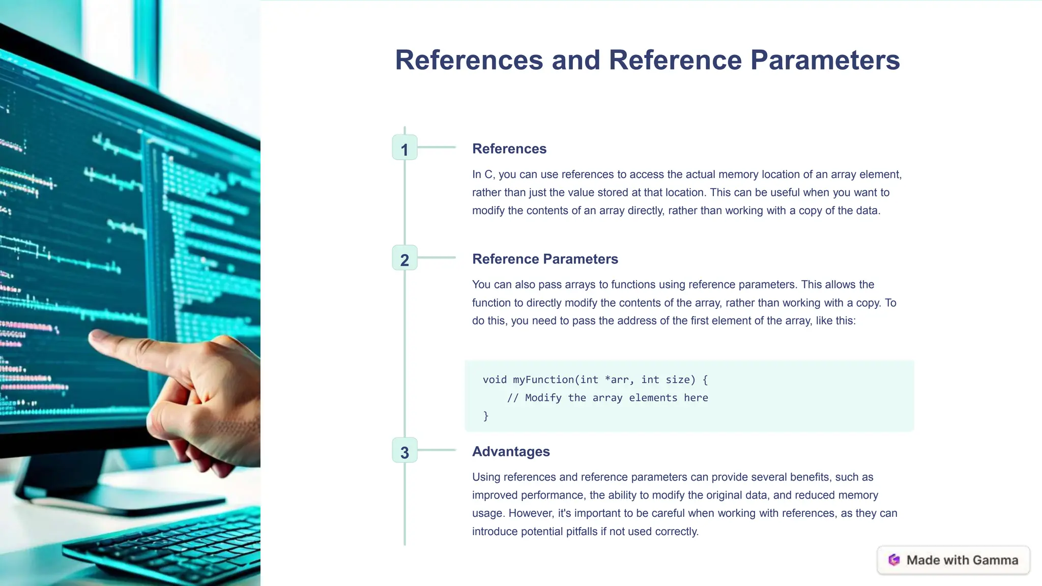 References and Reference Parameters
1 References
In C, you can use references to access the actual memory location of an array element,
rather than just the value stored at that location. This can be useful when you want to
modify the contents of an array directly, rather than working with a copy of the data.
2 Reference Parameters
You can also pass arrays to functions using reference parameters. This allows the
function to directly modify the contents of the array, rather than working with a copy. To
do this, you need to pass the address of the first element of the array, like this:
void myFunction(int *arr, int size) {
// Modify the array elements here
}
3 Advantages
Using references and reference parameters can provide several benefits, such as
improved performance, the ability to modify the original data, and reduced memory
usage. However, it's important to be careful when working with references, as they can
introduce potential pitfalls if not used correctly.
 