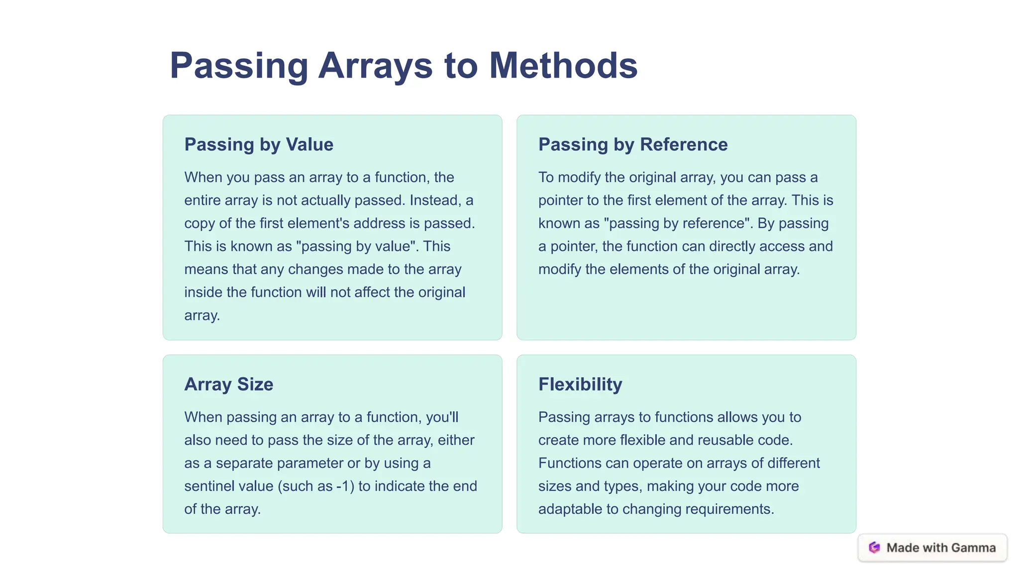 Passing Arrays to Methods
Passing by Value
When you pass an array to a function, the
entire array is not actually passed. Instead, a
copy of the first element's address is passed.
This is known as "passing by value". This
means that any changes made to the array
inside the function will not affect the original
array.
Passing by Reference
To modify the original array, you can pass a
pointer to the first element of the array. This is
known as "passing by reference". By passing
a pointer, the function can directly access and
modify the elements of the original array.
Array Size
When passing an array to a function, you'll
also need to pass the size of the array, either
as a separate parameter or by using a
sentinel value (such as -1) to indicate the end
of the array.
Flexibility
Passing arrays to functions allows you to
create more flexible and reusable code.
Functions can operate on arrays of different
sizes and types, making your code more
adaptable to changing requirements.
 