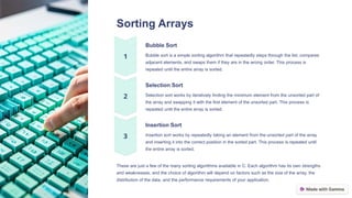 Sorting Arrays
Bubble Sort
Bubble sort is a simple sorting algorithm that repeatedly steps through the list, compares
adjacent elements, and swaps them if they are in the wrong order. This process is
repeated until the entire array is sorted.
Selection Sort
Selection sort works by iteratively finding the minimum element from the unsorted part of
the array and swapping it with the first element of the unsorted part. This process is
repeated until the entire array is sorted.
Insertion Sort
Insertion sort works by repeatedly taking an element from the unsorted part of the array
and inserting it into the correct position in the sorted part. This process is repeated until
the entire array is sorted.
These are just a few of the many sorting algorithms available in C. Each algorithm has its own strengths
and weaknesses, and the choice of algorithm will depend on factors such as the size of the array, the
distribution of the data, and the performance requirements of your application.
 