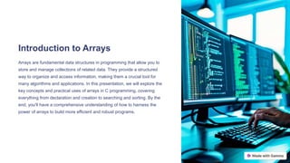 Introduction to Arrays
Arrays are fundamental data structures in programming that allow you to
store and manage collections of related data. They provide a structured
way to organize and access information, making them a crucial tool for
many algorithms and applications. In this presentation, we will explore the
key concepts and practical uses of arrays in C programming, covering
everything from declaration and creation to searching and sorting. By the
end, you'll have a comprehensive understanding of how to harness the
power of arrays to build more efficient and robust programs.
 