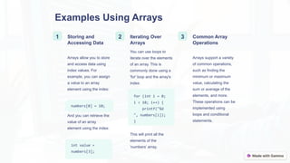 Examples Using Arrays
1 Storing and
Accessing Data
Arrays allow you to store
and access data using
index values. For
example, you can assign
a value to an array
element using the index:
numbers[0] = 10;
And you can retrieve the
value of an array
element using the index:
int value =
numbers[3];
2 Iterating Over
Arrays
You can use loops to
iterate over the elements
of an array. This is
commonly done using a
'for' loop and the array's
index:
for (int i = 0;
i < 10; i++) {
printf("%d
", numbers[i]);
}
This will print all the
elements of the
'numbers' array.
3 Common Array
Operations
Arrays support a variety
of common operations,
such as finding the
minimum or maximum
value, calculating the
sum or average of the
elements, and more.
These operations can be
implemented using
loops and conditional
statements.
 
