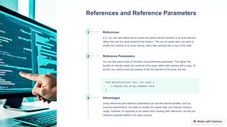 References and Reference Parameters
1 References
In C, you can use references to access the actual memory location of an array element,
rather than just the value stored at that location. This can be useful when you want to
modify the contents of an array directly, rather than working with a copy of the data.
2 Reference Parameters
You can also pass arrays to functions using reference parameters. This allows the
function to directly modify the contents of the array, rather than working with a copy. To
do this, you need to pass the address of the first element of the array, like this:
void myFunction(int *arr, int size) {
// Modify the array elements here
}
3 Advantages
Using references and reference parameters can provide several benefits, such as
improved performance, the ability to modify the original data, and reduced memory
usage. However, it's important to be careful when working with references, as they can
introduce potential pitfalls if not used correctly.
 