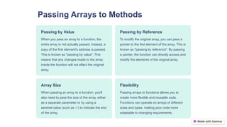 Passing Arrays to Methods
Passing by Value
When you pass an array to a function, the
entire array is not actually passed. Instead, a
copy of the first element's address is passed.
This is known as "passing by value". This
means that any changes made to the array
inside the function will not affect the original
array.
Passing by Reference
To modify the original array, you can pass a
pointer to the first element of the array. This is
known as "passing by reference". By passing
a pointer, the function can directly access and
modify the elements of the original array.
Array Size
When passing an array to a function, you'll
also need to pass the size of the array, either
as a separate parameter or by using a
sentinel value (such as -1) to indicate the end
of the array.
Flexibility
Passing arrays to functions allows you to
create more flexible and reusable code.
Functions can operate on arrays of different
sizes and types, making your code more
adaptable to changing requirements.
 