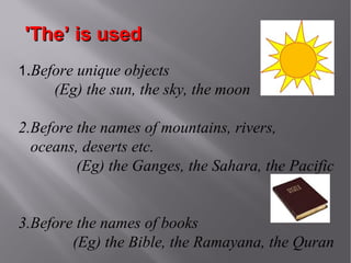 'The’ is used
1.Before unique objects

(Eg) the sun, the sky, the moon
2.Before the names of mountains, rivers,
oceans, deserts etc.
(Eg) the Ganges, the Sahara, the Pacific
3.Before the names of books
(Eg) the Bible, the Ramayana, the Quran

 