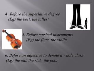 4. Before the superlative degree

(Eg) the best, the tallest
5. Before musical instruments
(Eg) the flute, the violin
6. Before an adjective to denote a whole class
(Eg) the old, the rich, the poor

 