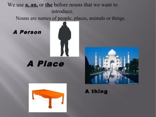 We use a, an, or the before nouns that we want to
introduce.
Nouns are names of people, places, animals or things.

A Person

A Place
A thing

 