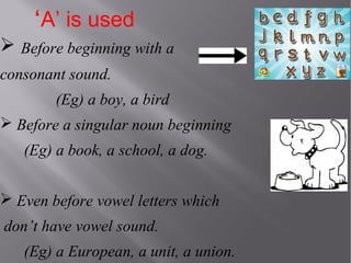 ‘A’ is used
 Before beginning with a
consonant sound.
(Eg) a boy, a bird
 Before a singular noun beginning
(Eg) a book, a school, a dog.
 Even before vowel letters which
don’t have vowel sound.
(Eg) a European, a unit, a union.

 