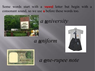 Some words start with a vowel letter but begin with a
consonant sound, so we use a before these words too.

a university
a uniform
a one-rupee note

 