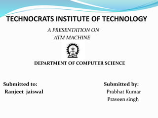 TECHNOCRATS INSTITUTE OF TECHNOLOGY
A PRESENTATION ON
ATM MACHINE
Submitted to: Submitted by:
Ranjeet jaiswal Prabhat Singh
DEPARTMENT OF COMPUTER SCIENCE
 