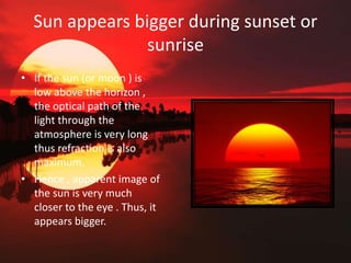 Sun appears bigger during sunset or
sunrise
• If the sun (or moon ) is
low above the horizon ,
the optical path of the
light through the
atmosphere is very long
thus refraction is also
maximum.
• Hence , apparent image of
the sun is very much
closer to the eye . Thus, it
appears bigger.
 