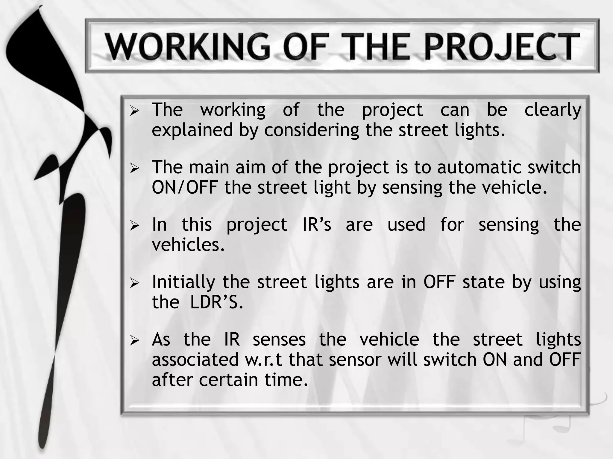  The working of the project can be clearly
explained by considering the street lights.
 The main aim of the project is to automatic switch
ON/OFF the street light by sensing the vehicle.
 In this project IR’s are used for sensing the
vehicles.
 Initially the street lights are in OFF state by using
the LDR’S.
 As the IR senses the vehicle the street lights
associated w.r.t that sensor will switch ON and OFF
after certain time.
 
