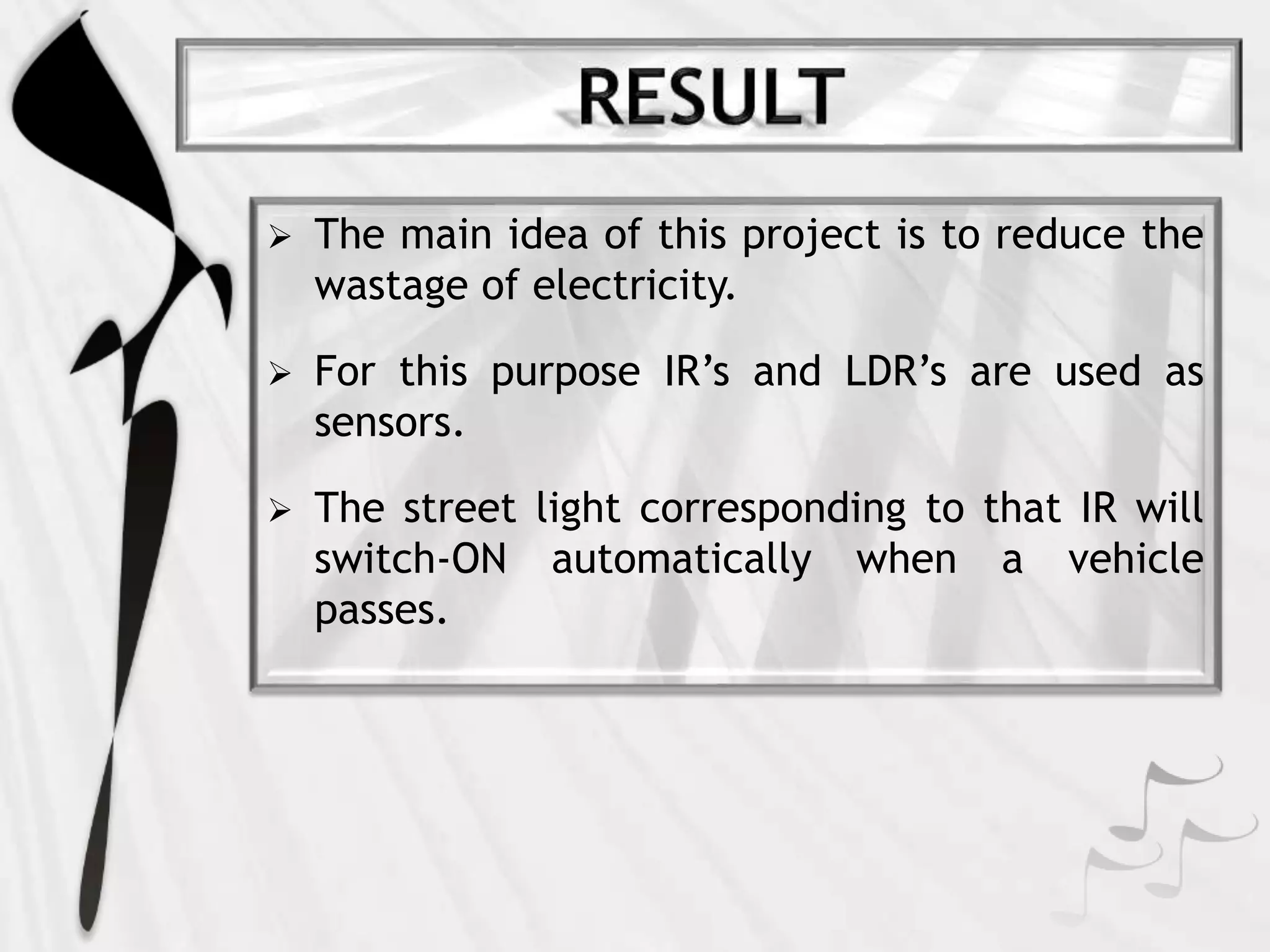  The main idea of this project is to reduce the
wastage of electricity.
 For this purpose IR’s and LDR’s are used as
sensors.
 The street light corresponding to that IR will
switch-ON automatically when a vehicle
passes.
 