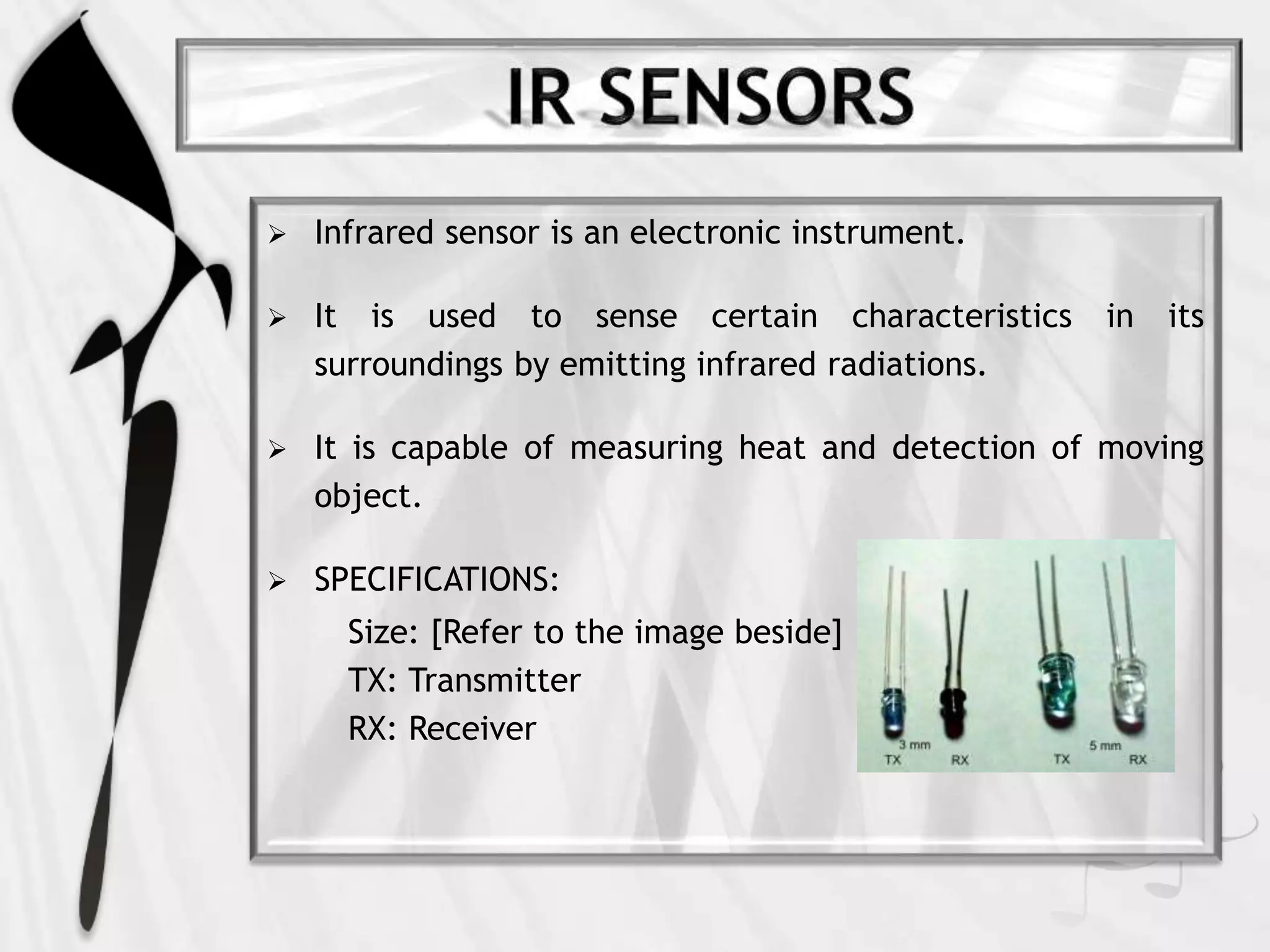  Infrared sensor is an electronic instrument.
 It is used to sense certain characteristics in its
surroundings by emitting infrared radiations.
 It is capable of measuring heat and detection of moving
object.
 SPECIFICATIONS:
Size: [Refer to the image beside]
TX: Transmitter
RX: Receiver
 