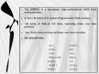  The AT89S52 is a low-power, high-performance CMOS 8-bit
microcontroller.
 It has a 4K bytes of In-System Programmable Flash memory.
 128 bytes of RAM,32 I/O lines, watchdog timer, two data
pointers.
 two 16-bit timer,on-chip oscillator, and clock circuitry.
 PIN DESCRIPTION:
VCC PORT 3
GND RST
VDD ALE
PWR/GND PSEN
PORT 0 EA
PORT 1 XTAL1
PORT 2 XTAL2
 