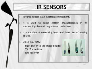  Infrared sensor is an electronic instrument.
 It is used to sense certain characteristics in its
surroundings by emitting infrared radiations.
 It is capable of measuring heat and detection of moving
object.
 SPECIFICATIONS:
Size: [Refer to the image beside]
TX: Transmitter
RX: Receiver
 