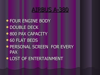 AIRBUS A-380 FOUR ENGINE BODY DOUBLE DECK 800 PAX CAPACITY 60 FLAT BEDS PERSONAL SCREEN  FOR EVERY PAX LOST OF ENTERTAINMENT 