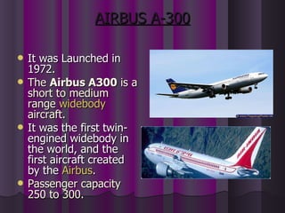 AIRBUS A-300 It was Launched in 1972. The  Airbus A300  is a short to medium range  widebody  aircraft.  It was the first twin-engined widebody in the world, and the first aircraft created by the  Airbus .   Passenger capacity 250 to 300. 