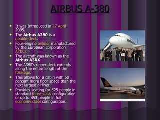AIRBUS A-380 It was Introduced in  27 April  2005. The  Airbus A380  is a  double-deck . Four-engine  airliner  manufactured by the European corporation  Airbus . The aircraft was known as the  Airbus A3XX   The A380's upper deck extends along the entire length of the  fuselage .  This allows for a cabin with 50 percent more floor space than the next largest airliner. Provides seating for 525 people in standard  three-class  configuration or up to 853 people in full  economy class  configuration. 