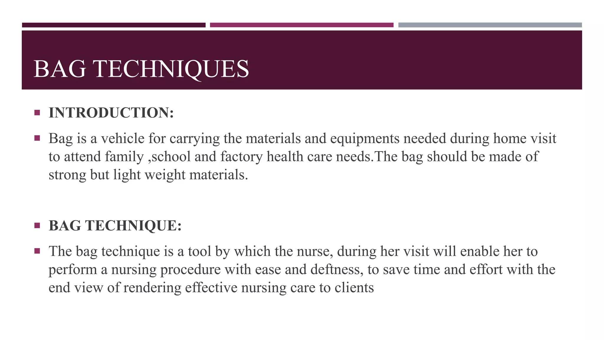BAG TECHNIQUES
 INTRODUCTION:
 Bag is a vehicle for carrying the materials and equipments needed during home visit
to attend family ,school and factory health care needs.The bag should be made of
strong but light weight materials.
 BAG TECHNIQUE:
 The bag technique is a tool by which the nurse, during her visit will enable her to
perform a nursing procedure with ease and deftness, to save time and effort with the
end view of rendering effective nursing care to clients
 